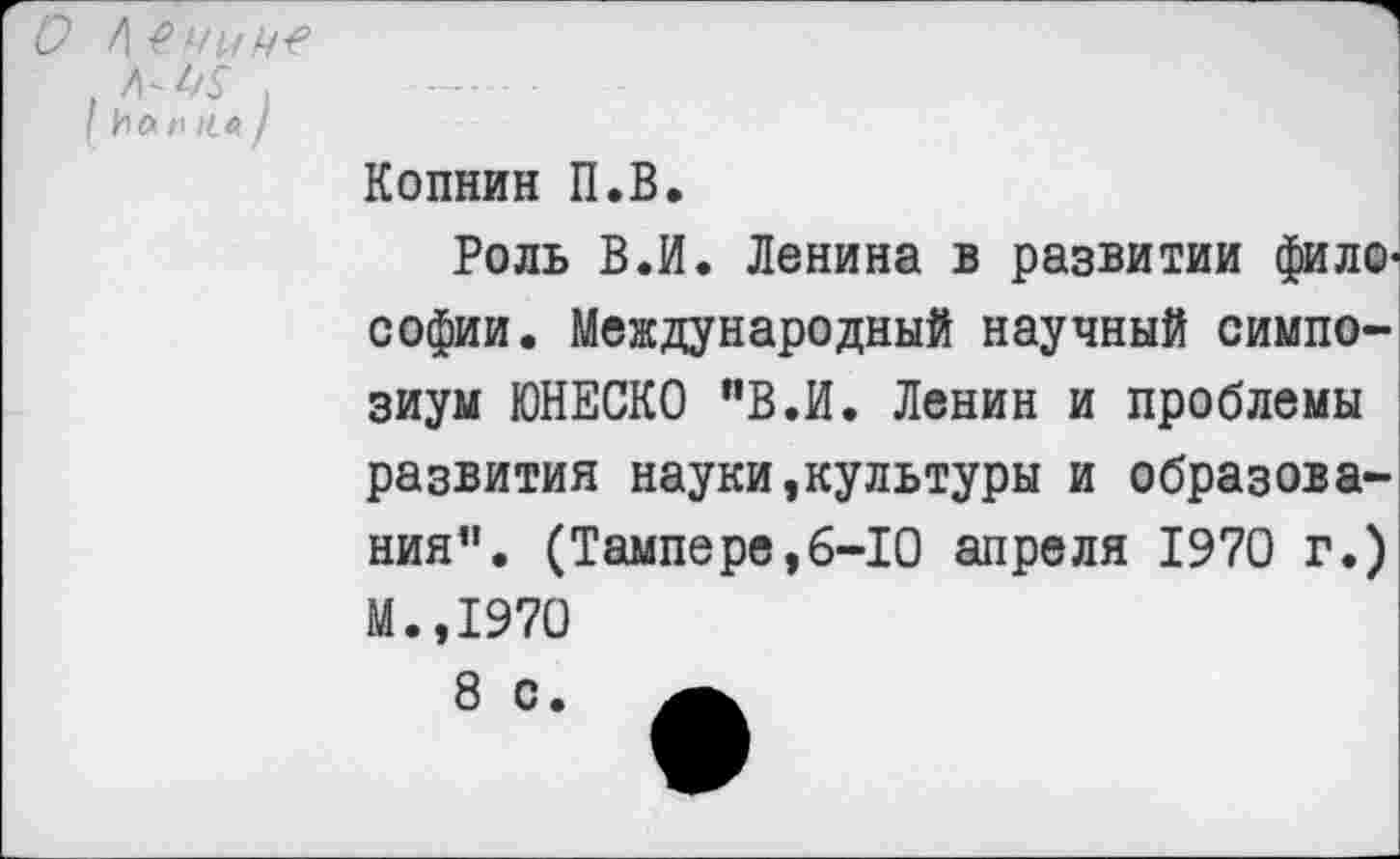 ﻿О /)
I И А /I /< Л /
Копнин П.В.
Роль В.И. Ленина в развитии философии. Международный научный симпозиум ЮНЕСКО "В.И. Ленин и проблемы развития науки,культуры и образования’1. (Тампере,6-10 апреля 1970 г.) М.,1970
8 с.